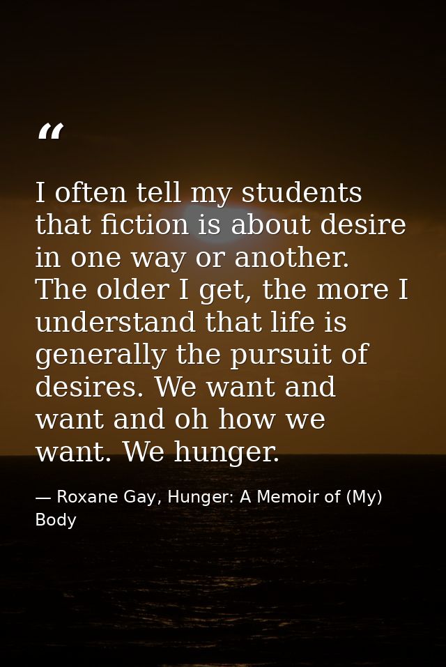 I often tell my students that fiction is about desire in one way or another. The older I get, the more I understand that — Roxane Gay, Hunger: A Memoir of (My) Body