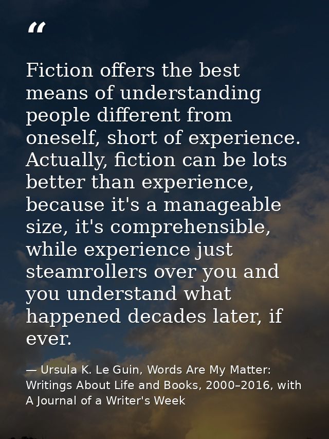 Fiction offers the best means of understanding people different from oneself, short of experience. Actually, fiction can — Ursula K. Le Guin, Words Are My Matter: Writings About Life and Books, 2000–2016, with A Journal of a Writer's Week