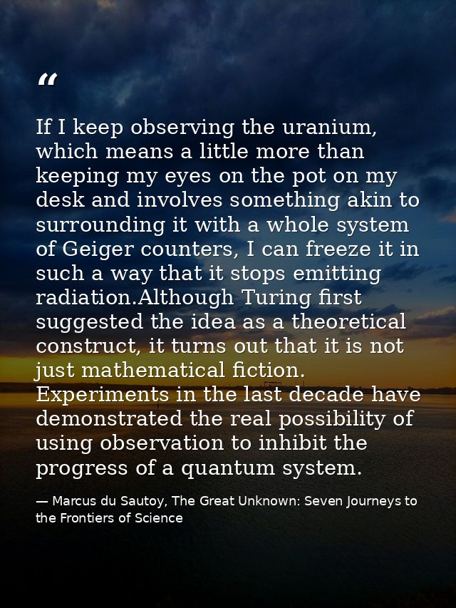 If I keep observing the uranium, which means a little more than keeping my eyes on the pot on my desk and involves somet — Marcus du Sautoy, The Great Unknown: Seven Journeys to the Frontiers of Science