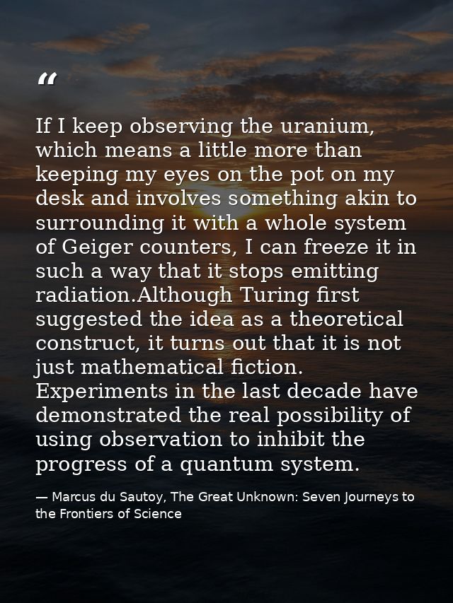 If I keep observing the uranium, which means a little more than keeping my eyes on the pot on my desk and involves somet — Marcus du Sautoy, The Great Unknown: Seven Journeys to the Frontiers of Science