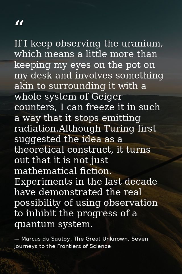 If I keep observing the uranium, which means a little more than keeping my eyes on the pot on my desk and involves somet — Marcus du Sautoy, The Great Unknown: Seven Journeys to the Frontiers of Science