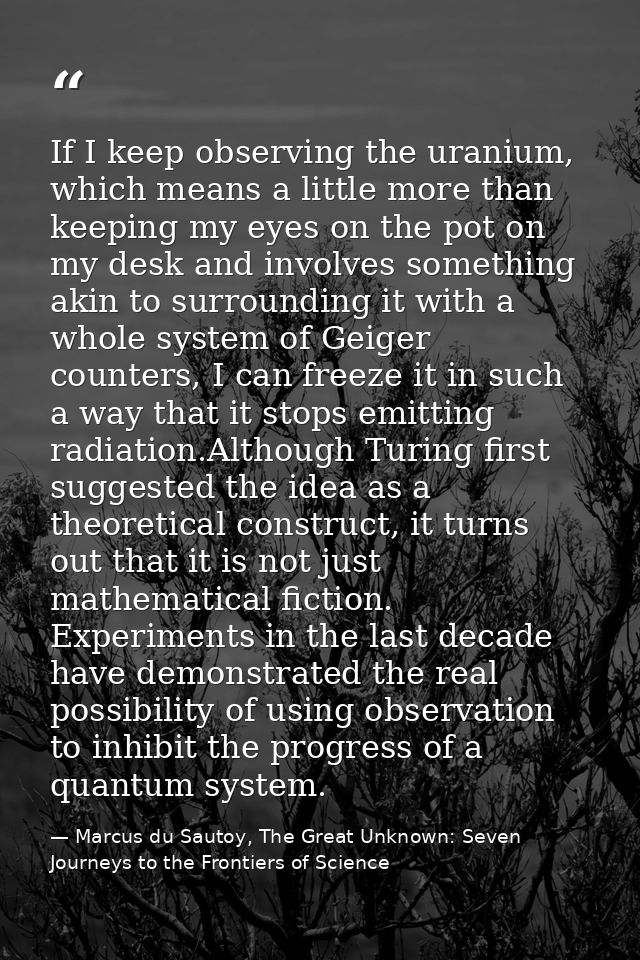 If I keep observing the uranium, which means a little more than keeping my eyes on the pot on my desk and involves somet — Marcus du Sautoy, The Great Unknown: Seven Journeys to the Frontiers of Science