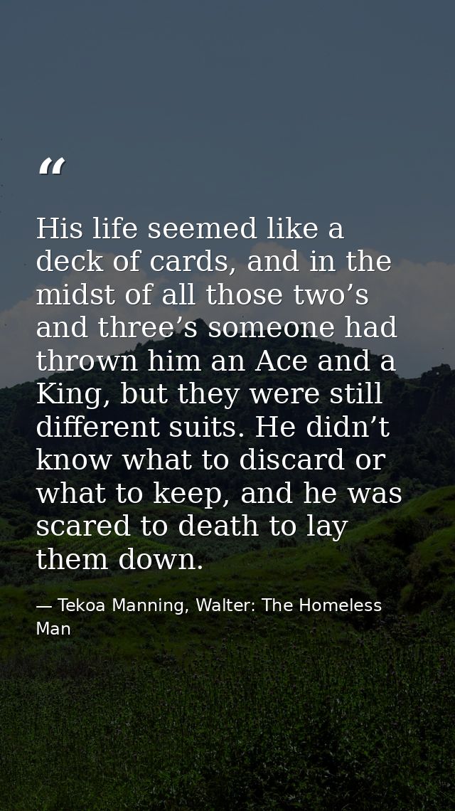 His life seemed like a deck of cards, and in the midst of all those two’s and three’s someone had thrown him an Ace and  — Tekoa Manning, Walter: The Homeless Man