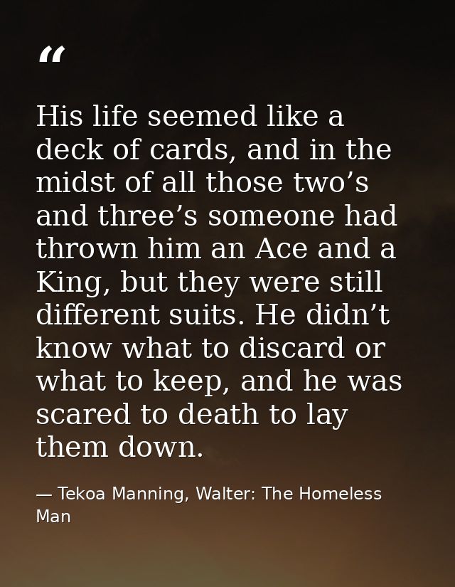 His life seemed like a deck of cards, and in the midst of all those two’s and three’s someone had thrown him an Ace and  — Tekoa Manning, Walter: The Homeless Man