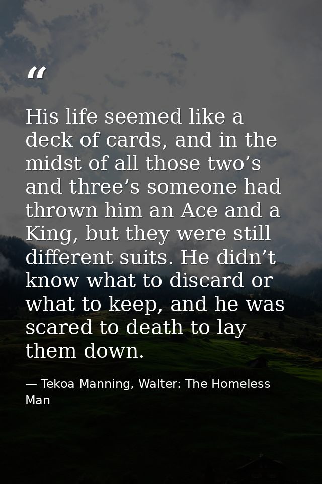 His life seemed like a deck of cards, and in the midst of all those two’s and three’s someone had thrown him an Ace and  — Tekoa Manning, Walter: The Homeless Man