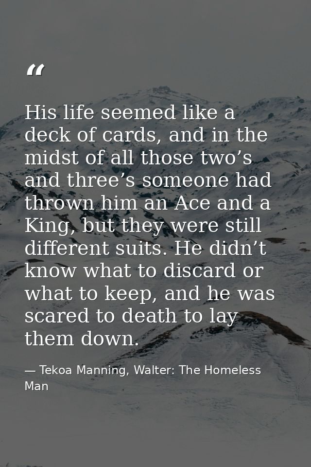 His life seemed like a deck of cards, and in the midst of all those two’s and three’s someone had thrown him an Ace and  — Tekoa Manning, Walter: The Homeless Man