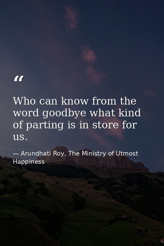 Who can know from the word goodbye what kind of parting is in store for us. — Arundhati Roy, The Ministry of Utmost Happiness
