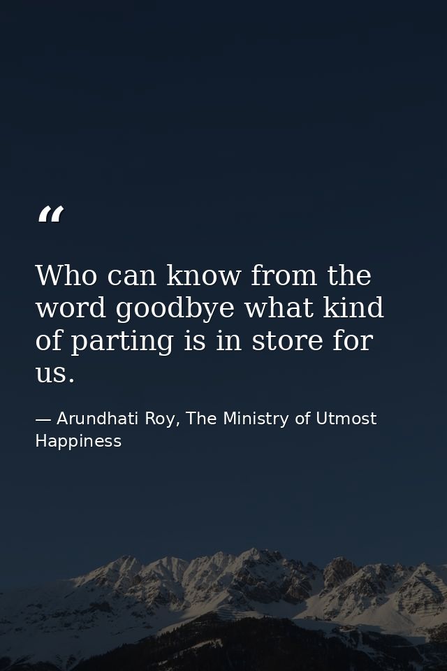 Who can know from the word goodbye what kind of parting is in store for us. — Arundhati Roy, The Ministry of Utmost Happiness