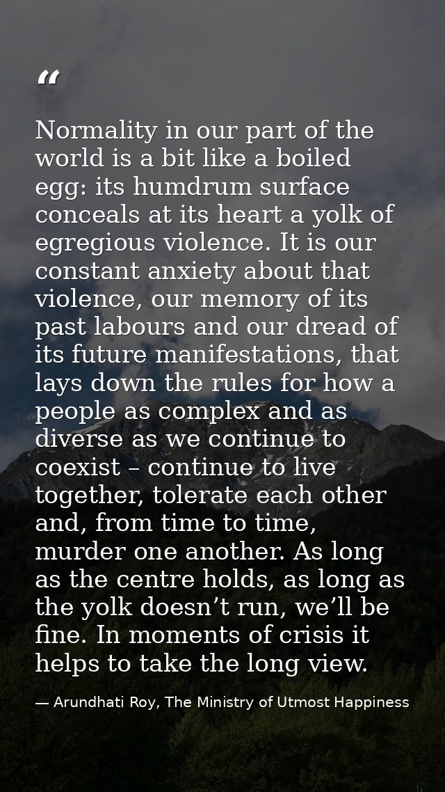 Normality in our part of the world is a bit like a boiled egg: its humdrum surface conceals at its heart a yolk of egreg — Arundhati Roy, The Ministry of Utmost Happiness