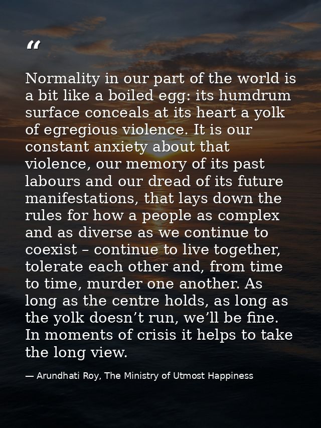 Normality in our part of the world is a bit like a boiled egg: its humdrum surface conceals at its heart a yolk of egreg — Arundhati Roy, The Ministry of Utmost Happiness