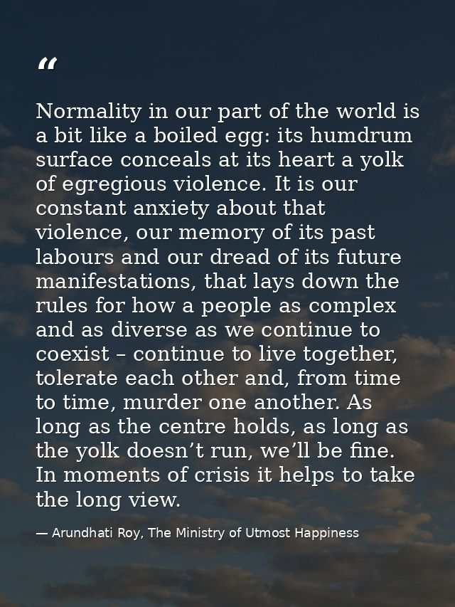 Normality in our part of the world is a bit like a boiled egg: its humdrum surface conceals at its heart a yolk of egreg — Arundhati Roy, The Ministry of Utmost Happiness