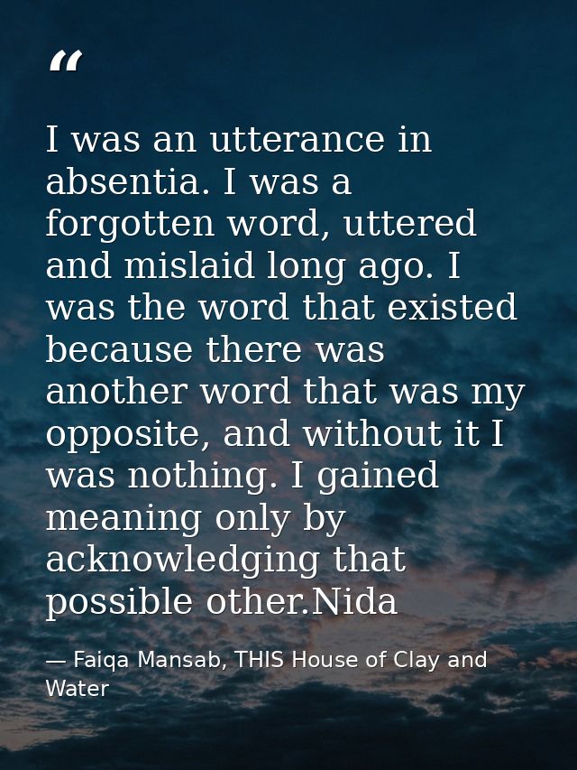 I was an utterance in absentia. I was a forgotten word, uttered and mislaid long ago. I was the word that existed becaus — Faiqa Mansab, THIS House of Clay and Water