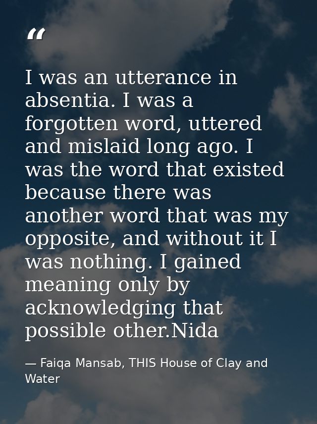I was an utterance in absentia. I was a forgotten word, uttered and mislaid long ago. I was the word that existed becaus — Faiqa Mansab, THIS House of Clay and Water