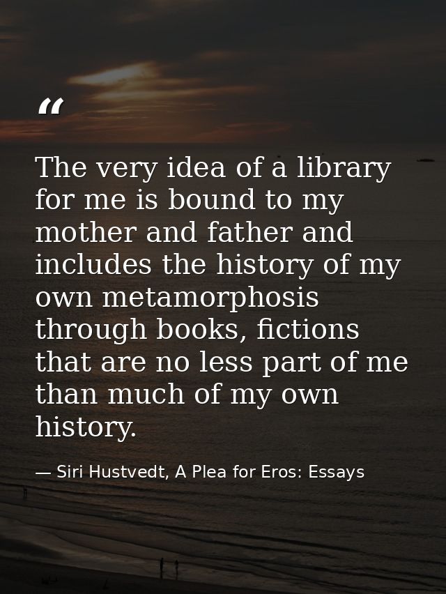 The very idea of a library for me is bound to my mother and father and includes the history of my own metamorphosis thro — Siri Hustvedt, A Plea for Eros: Essays