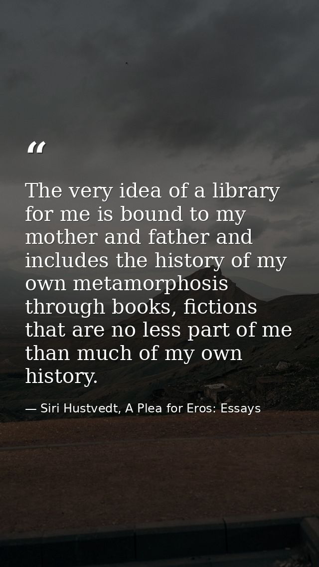 The very idea of a library for me is bound to my mother and father and includes the history of my own metamorphosis thro — Siri Hustvedt, A Plea for Eros: Essays