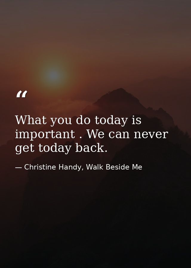 What you do today is important . We can never get today back. — Christine Handy, Walk Beside Me