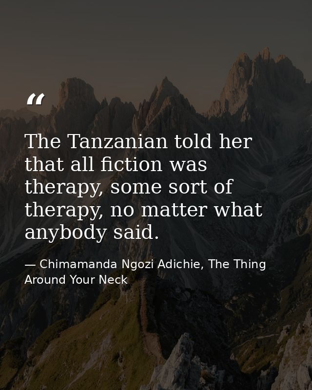 The Tanzanian told her that all fiction was therapy, some sort of therapy, no matter what anybody said. — Chimamanda Ngozi Adichie, The Thing Around Your Neck