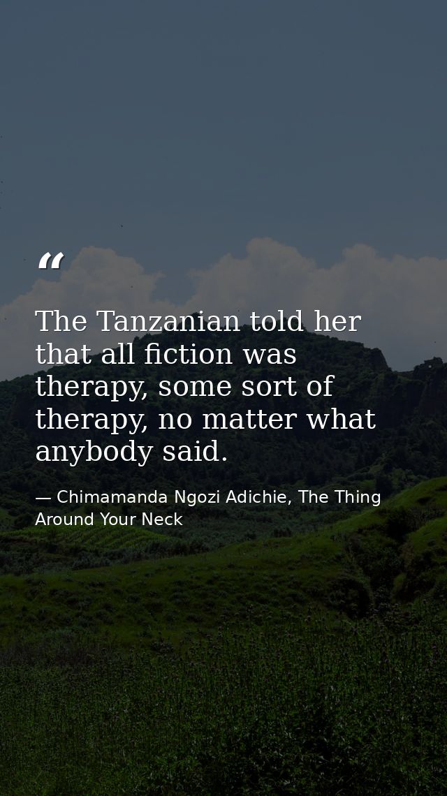 The Tanzanian told her that all fiction was therapy, some sort of therapy, no matter what anybody said. — Chimamanda Ngozi Adichie, The Thing Around Your Neck