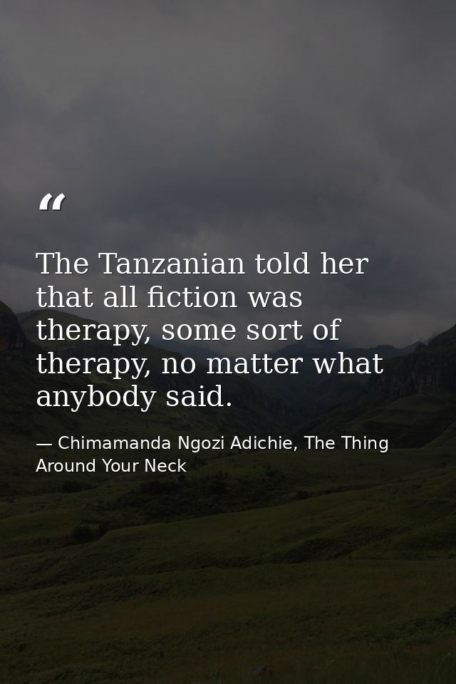 The Tanzanian told her that all fiction was therapy, some sort of therapy, no matter what anybody said. — Chimamanda Ngozi Adichie, The Thing Around Your Neck