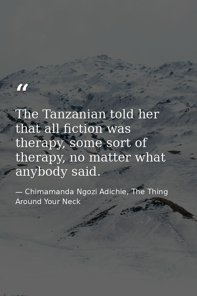 The Tanzanian told her that all fiction was therapy, some sort of therapy, no matter what anybody said. — Chimamanda Ngozi Adichie, The Thing Around Your Neck