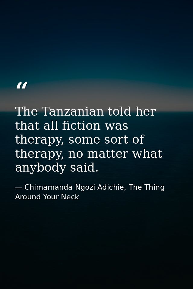 The Tanzanian told her that all fiction was therapy, some sort of therapy, no matter what anybody said. — Chimamanda Ngozi Adichie, The Thing Around Your Neck