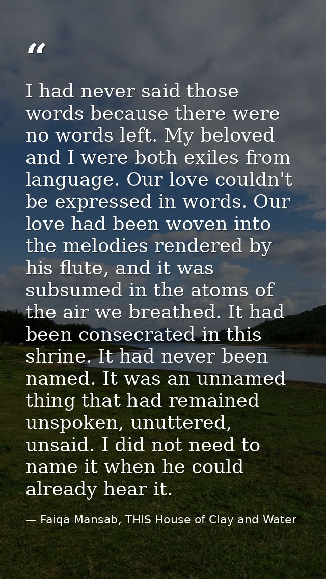 I had never said those words because there were no words left. My beloved and I were both exiles from language. Our love — Faiqa Mansab, THIS House of Clay and Water
