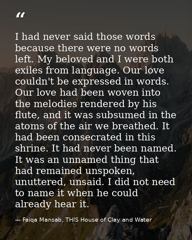 I had never said those words because there were no words left. My beloved and I were both exiles from language. Our love — Faiqa Mansab, THIS House of Clay and Water