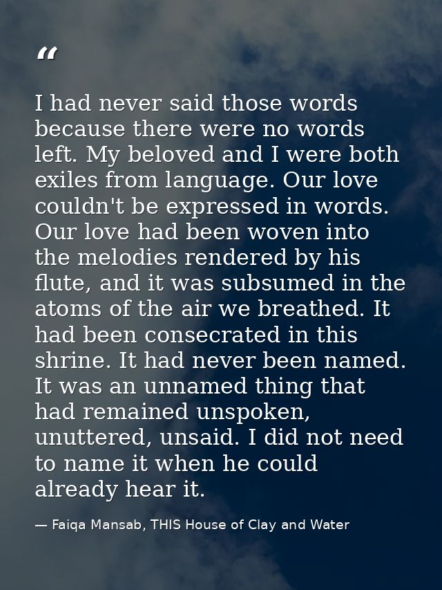 I had never said those words because there were no words left. My beloved and I were both exiles from language. Our love — Faiqa Mansab, THIS House of Clay and Water