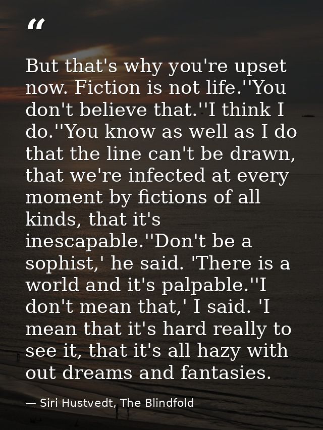 But that's why you're upset now. Fiction is not life.''You don't believe that.''I think I do.''You know as well as I do  — Siri Hustvedt, The Blindfold