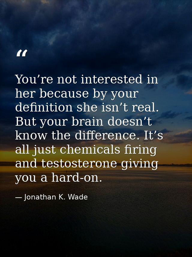 You’re not interested in her because by your definition she isn’t real. But your brain doesn’t know the difference. It’s — Jonathan K. Wade