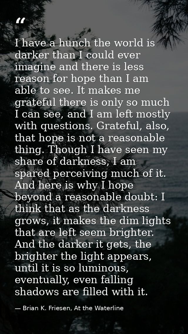 I have a hunch the world is darker than I could ever imagine and there is less reason for hope than I am able to see. It — Brian K. Friesen, At the Waterline