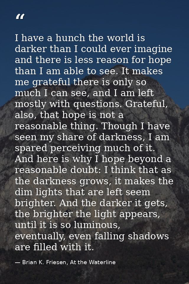 I have a hunch the world is darker than I could ever imagine and there is less reason for hope than I am able to see. It — Brian K. Friesen, At the Waterline