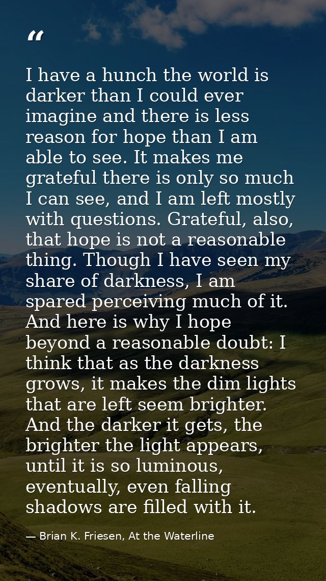 I have a hunch the world is darker than I could ever imagine and there is less reason for hope than I am able to see. It — Brian K. Friesen, At the Waterline