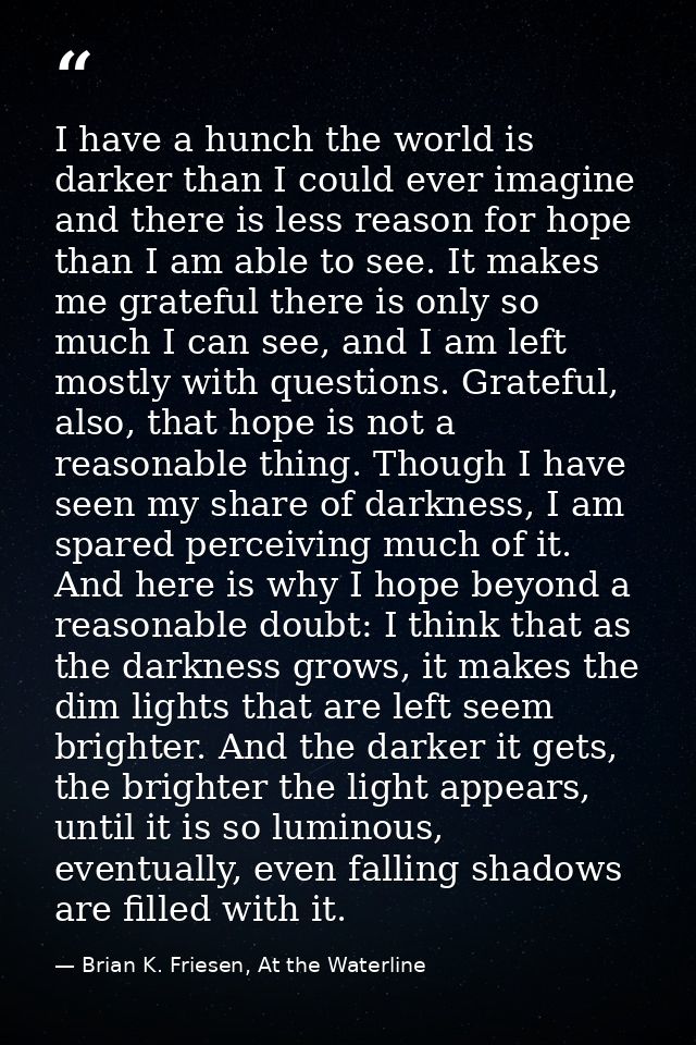 I have a hunch the world is darker than I could ever imagine and there is less reason for hope than I am able to see. It — Brian K. Friesen, At the Waterline