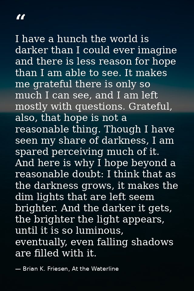 I have a hunch the world is darker than I could ever imagine and there is less reason for hope than I am able to see. It — Brian K. Friesen, At the Waterline