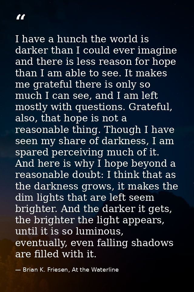 I have a hunch the world is darker than I could ever imagine and there is less reason for hope than I am able to see. It — Brian K. Friesen, At the Waterline