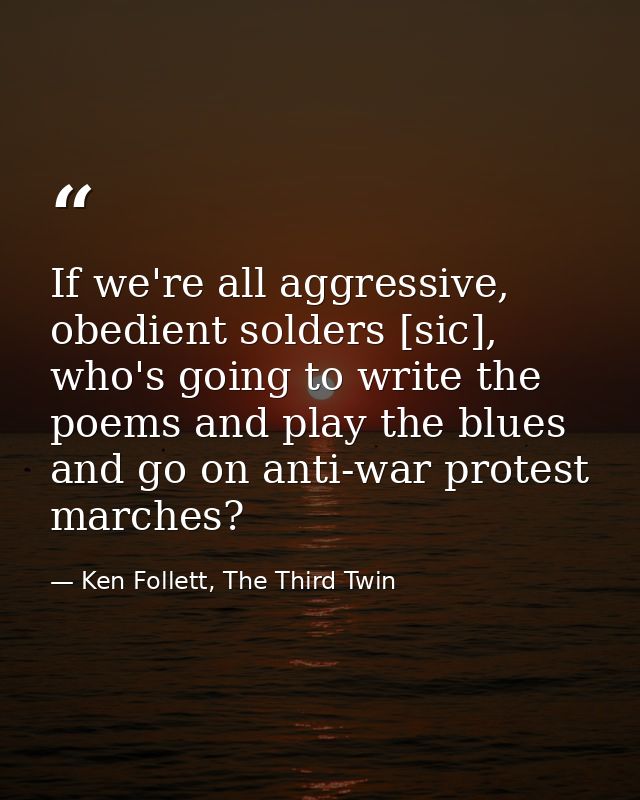 If we're all aggressive, obedient solders [sic], who's going to write the poems and play the blues and go on anti-war pr — Ken Follett, The Third Twin