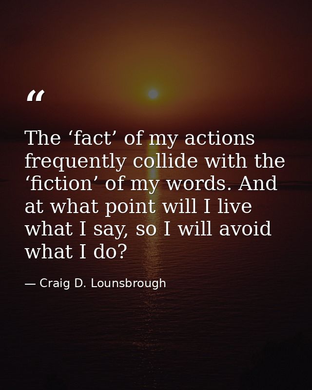 The ‘fact’ of my actions frequently collide with the ‘fiction’ of my words. And at what point will I live what I say, so — Craig D. Lounsbrough