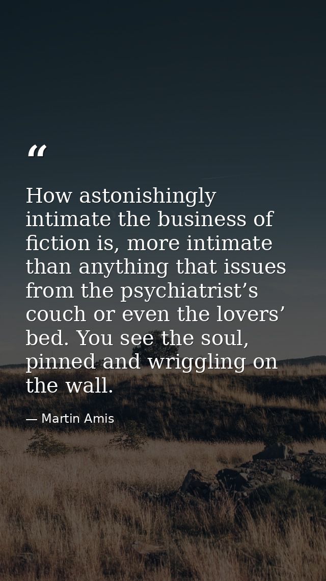 How astonishingly intimate the business of fiction is, more intimate than anything that issues from the psychiatrist’s c — Martin Amis