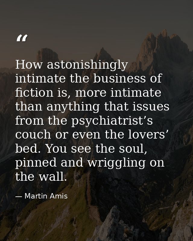 How astonishingly intimate the business of fiction is, more intimate than anything that issues from the psychiatrist’s c — Martin Amis