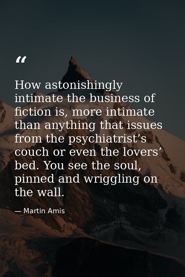 How astonishingly intimate the business of fiction is, more intimate than anything that issues from the psychiatrist’s c — Martin Amis