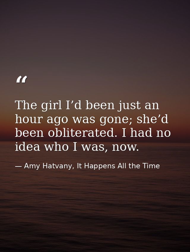 The girl I’d been just an hour ago was gone; she’d been obliterated. I had no idea who I was, now. — Amy Hatvany, It Happens All the Time
