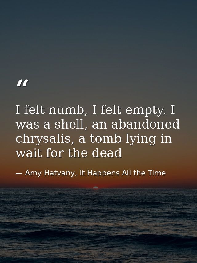 I felt numb, I felt empty. I was a shell, an abandoned chrysalis, a tomb lying in wait for the dead — Amy Hatvany, It Happens All the Time