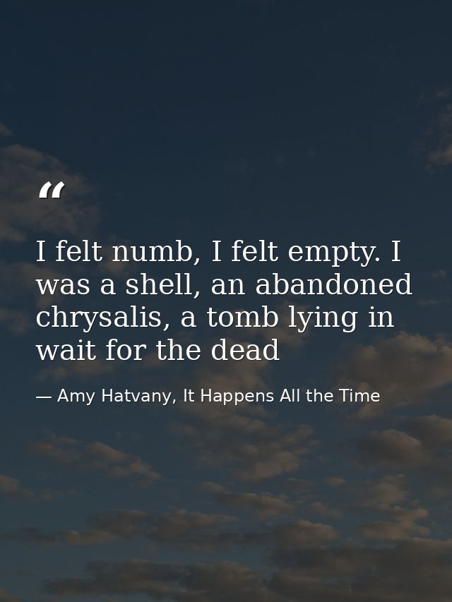 I felt numb, I felt empty. I was a shell, an abandoned chrysalis, a tomb lying in wait for the dead — Amy Hatvany, It Happens All the Time