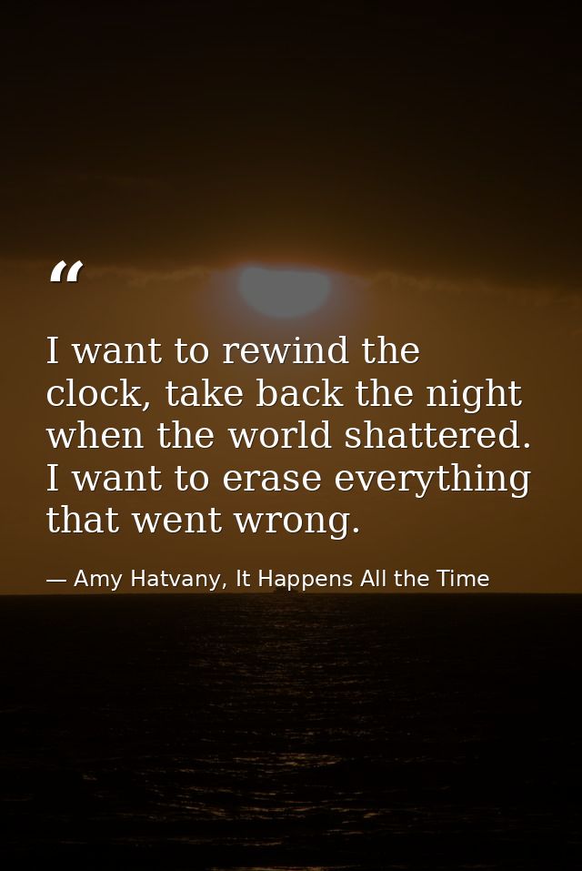 I want to rewind the clock, take back the night when the world shattered. I want to erase everything that went wrong. — Amy Hatvany, It Happens All the Time