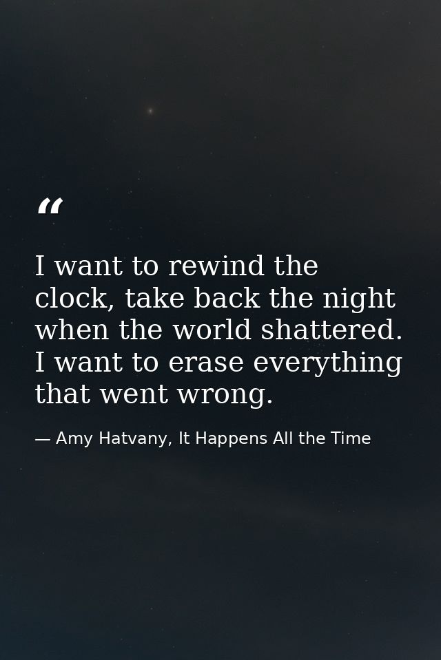 I want to rewind the clock, take back the night when the world shattered. I want to erase everything that went wrong. — Amy Hatvany, It Happens All the Time