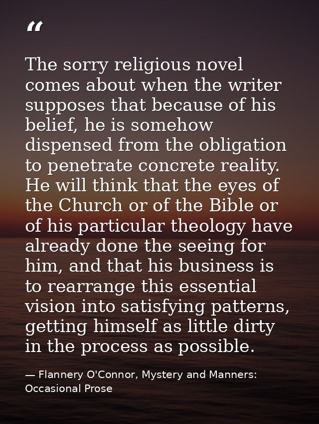 The sorry religious novel comes about when the writer supposes that because of his belief, he is somehow dispensed from  — Flannery O'Connor, Mystery and Manners: Occasional Prose