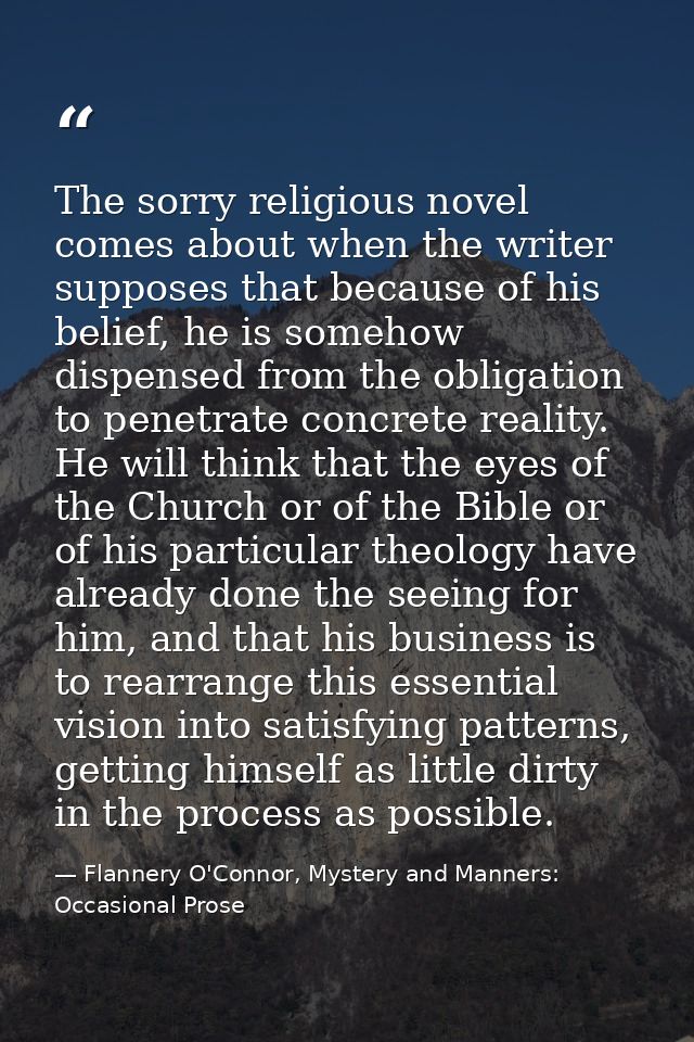 The sorry religious novel comes about when the writer supposes that because of his belief, he is somehow dispensed from  — Flannery O'Connor, Mystery and Manners: Occasional Prose