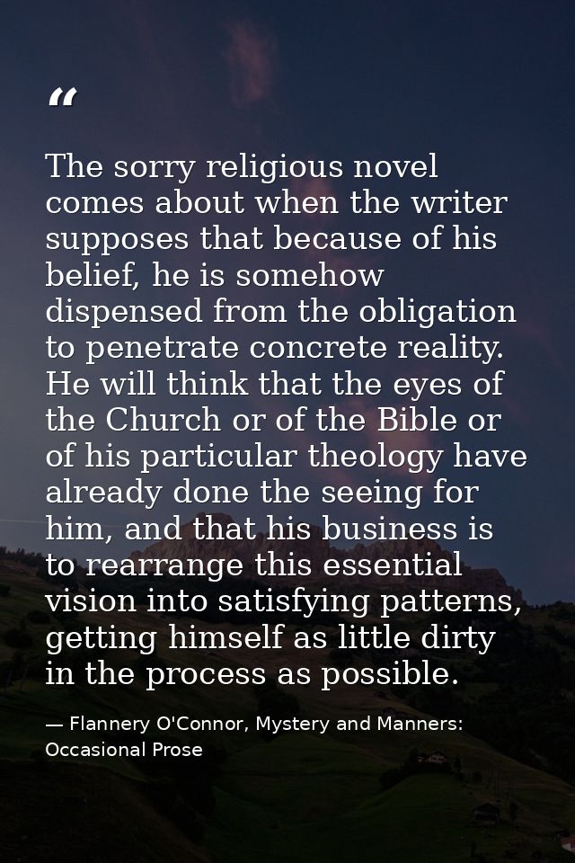 The sorry religious novel comes about when the writer supposes that because of his belief, he is somehow dispensed from  — Flannery O'Connor, Mystery and Manners: Occasional Prose