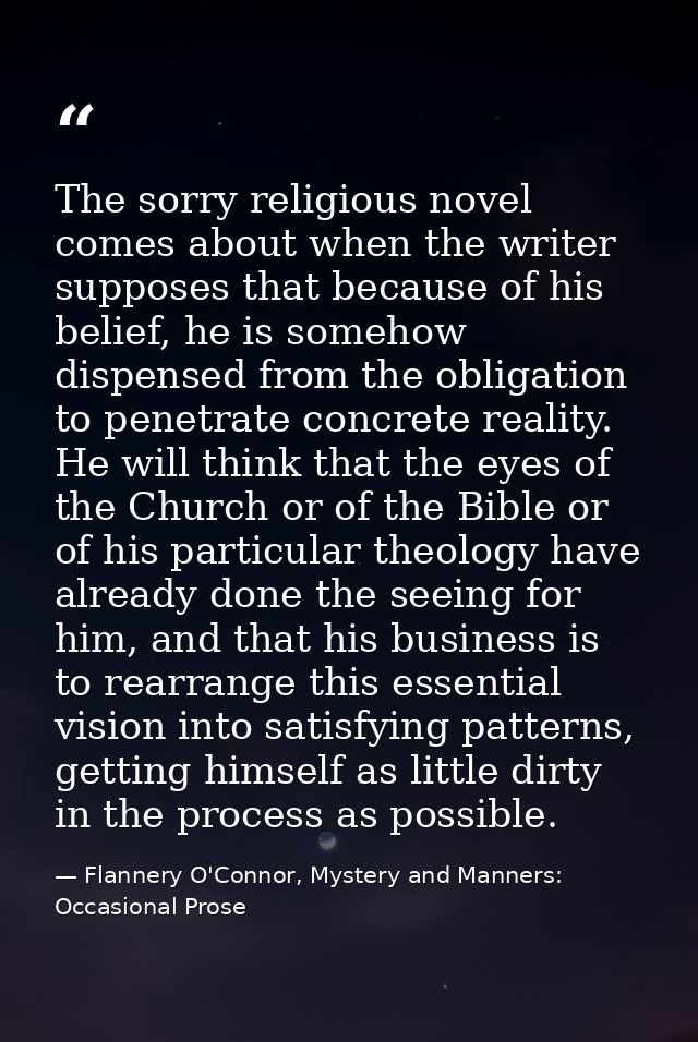 The sorry religious novel comes about when the writer supposes that because of his belief, he is somehow dispensed from  — Flannery O'Connor, Mystery and Manners: Occasional Prose